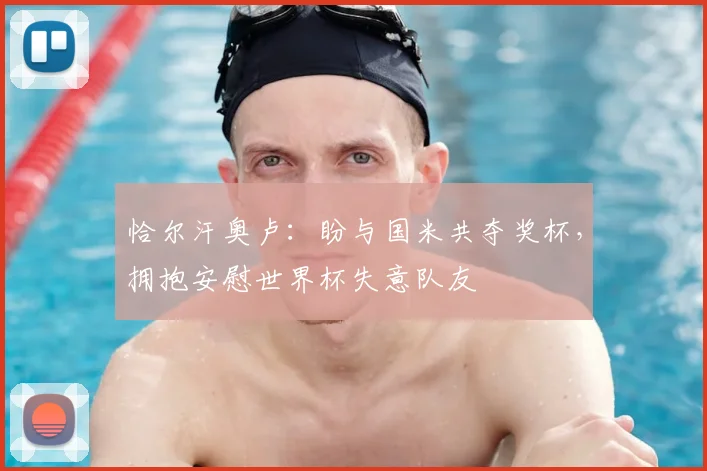 恰尔汗奥卢：盼与国米共夺奖杯，拥抱安慰世界杯失意队友