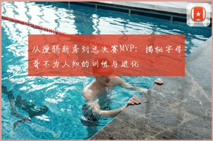 从瘦弱新秀到总决赛MVP:揭秘字母哥不为人知的训练与进化