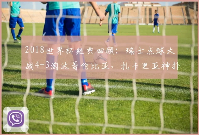 2018世界杯经典回顾：瑞士点球大战4-3淘汰哥伦比亚，扎卡里亚神扑送J罗回家