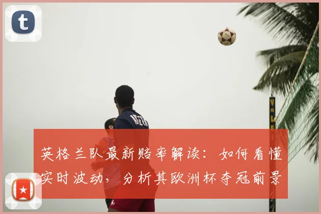 英格兰队最新赔率解读：如何看懂实时波动，分析其欧洲杯夺冠前景