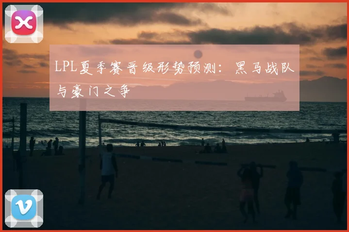 LPL夏季赛晋级形势预测：黑马战队与豪门之争