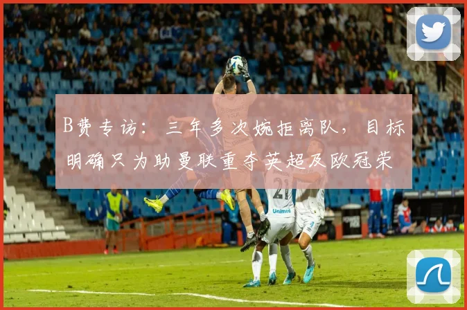 B费专访：三年多次婉拒离队，目标明确只为助曼联重夺英超及欧冠荣耀