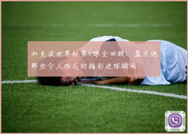加克波世界杯第6球全回顾：盘点他那些令人难忘的精彩进球瞬间