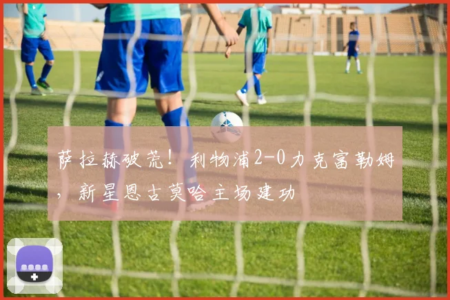 萨拉赫破荒！利物浦2-0力克富勒姆，新星恩古莫哈主场建功