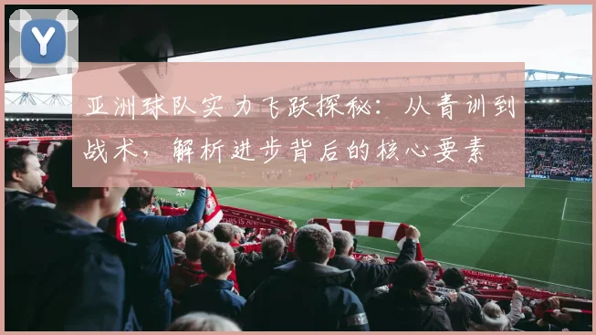 亚洲球队实力飞跃探秘：从青训到战术，解析进步背后的核心要素