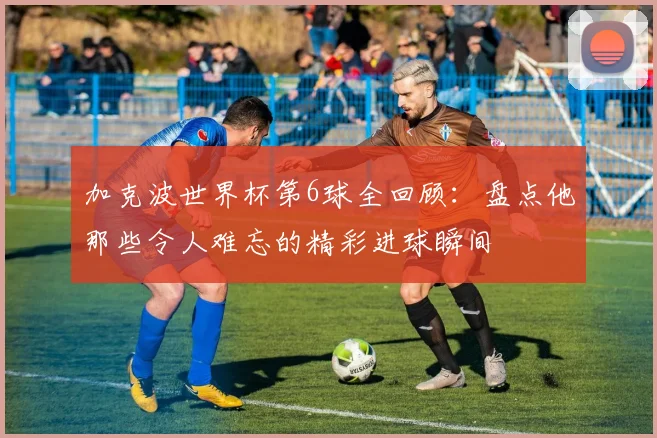 加克波世界杯第6球全回顾：盘点他那些令人难忘的精彩进球瞬间