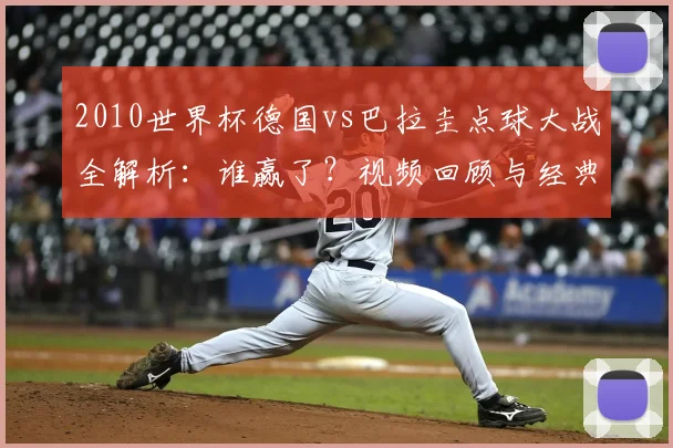 2010世界杯德国vs巴拉圭点球大战全解析：谁赢了？视频回顾与经典瞬间