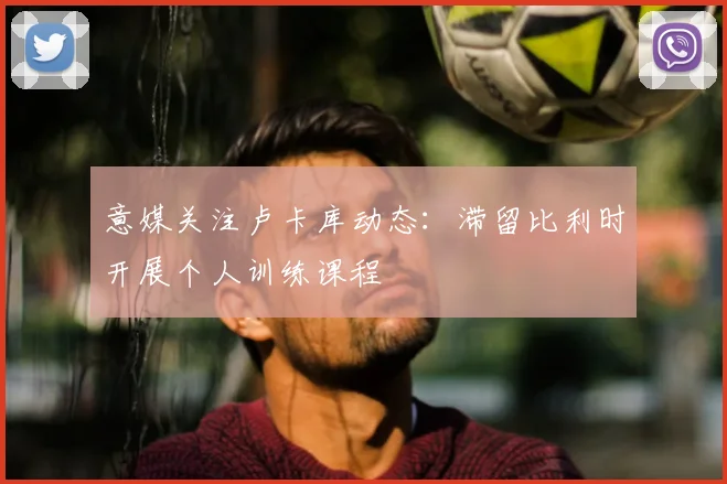 意媒关注卢卡库动态：滞留比利时开展个人训练课程