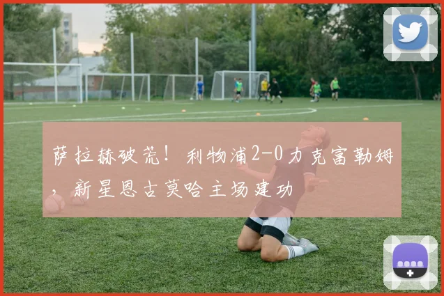萨拉赫破荒！利物浦2-0力克富勒姆，新星恩古莫哈主场建功