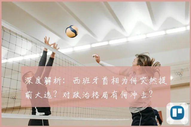 深度解析：西班牙首相为何突然提前大选？对政治格局有何冲击？